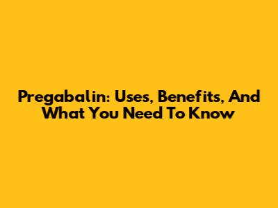 Pregabalin: Uses, Benefits, And What You Need To Know