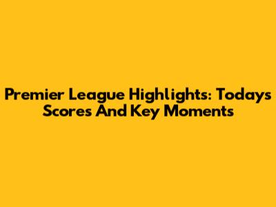 Premier League Highlights: Today's Scores And Key Moments
