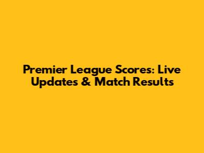 Premier League Scores: Live Updates & Match Results
