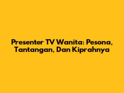 Presenter TV Wanita: Pesona, Tantangan, Dan Kiprahnya