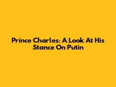 Prince Charles: A Look At His Stance On Putin
