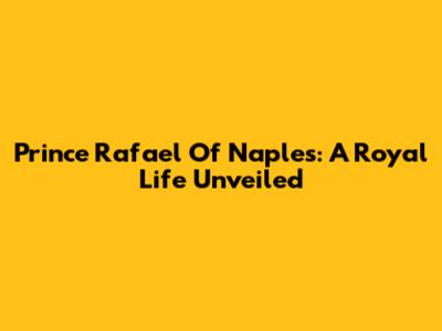 Prince Rafael Of Naples: A Royal Life Unveiled