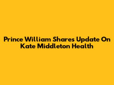 Prince William Shares Update On Kate Middleton Health