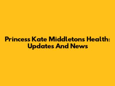 Princess Kate Middleton's Health: Updates And News