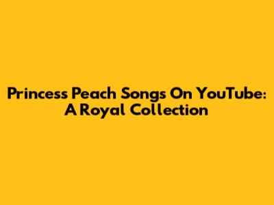 Princess Peach Songs On YouTube: A Royal Collection