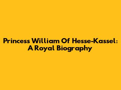 Princess William Of Hesse-Kassel: A Royal Biography