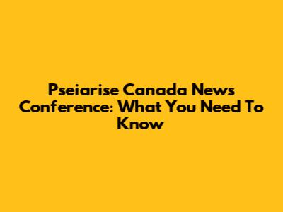 Pseiarise Canada News Conference: What You Need To Know