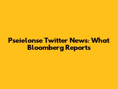 Pseielonse Twitter News: What Bloomberg Reports