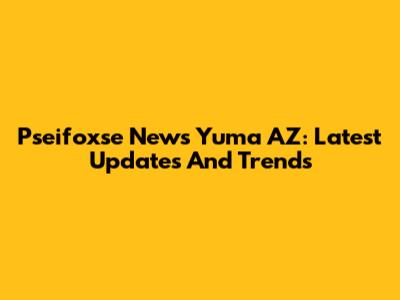 Pseifoxse News Yuma AZ: Latest Updates And Trends