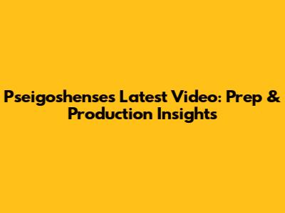 Pseigoshense's Latest Video: Prep & Production Insights