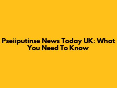 Pseiiputinse News Today UK: What You Need To Know