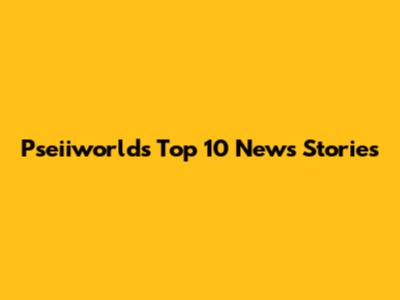 Pseiiworld's Top 10 News Stories