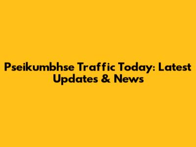 Pseikumbhse Traffic Today: Latest Updates & News
