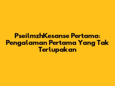 PseilmzhKesanse Pertama: Pengalaman Pertama Yang Tak Terlupakan
