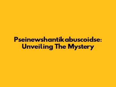 Pseinewshantikabuscoidse: Unveiling The Mystery