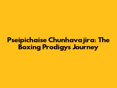 Pseipichaise Chunhavajira: The Boxing Prodigy's Journey