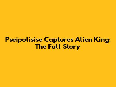 Pseipolisise Captures Alien King: The Full Story