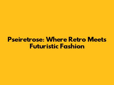 Pseiretrose: Where Retro Meets Futuristic Fashion
