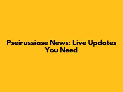 Pseirussiase News: Live Updates You Need