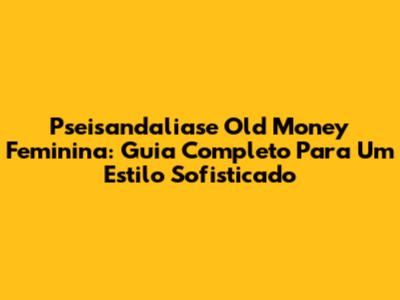 Pseisandaliase Old Money Feminina: Guia Completo Para Um Estilo Sofisticado