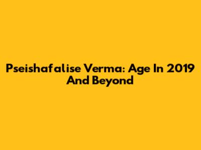 Pseishafalise Verma: Age In 2019 And Beyond