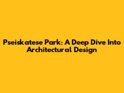 Pseiskatese Park: A Deep Dive Into Architectural Design