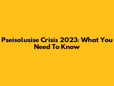 Pseisolusise Crisis 2023: What You Need To Know