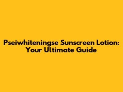 Pseiwhiteningse Sunscreen Lotion: Your Ultimate Guide