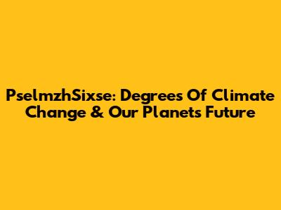 PselmzhSixse: Degrees Of Climate Change & Our Planet's Future