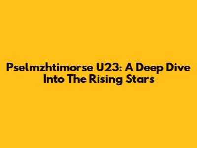 Pselmzhtimorse U23: A Deep Dive Into The Rising Stars
