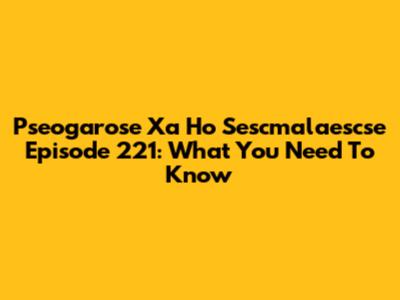 Pseogarose Xa Ho Sescmalaescse Episode 221: What You Need To Know