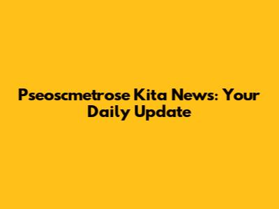 Pseoscmetrose Kita News: Your Daily Update