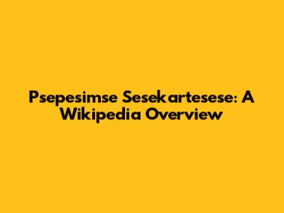 Psepesimse Sesekartesese: A Wikipedia Overview