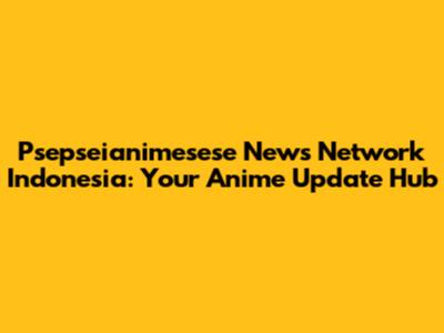 Psepseianimesese News Network Indonesia: Your Anime Update Hub