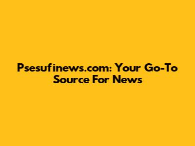Psesufinews.com: Your Go-To Source For News