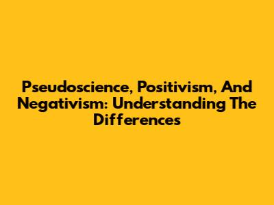 Pseudoscience, Positivism, And Negativism: Understanding The Differences