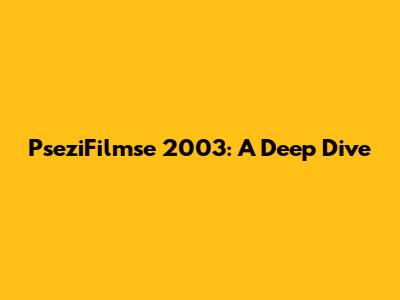 PseziFilmse 2003: A Deep Dive