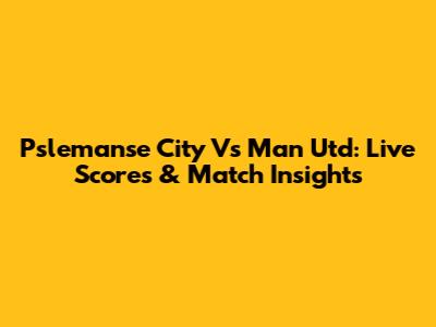 Pslemanse City Vs Man Utd: Live Scores & Match Insights