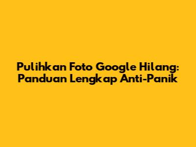 Pulihkan Foto Google Hilang: Panduan Lengkap Anti-Panik