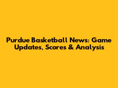 Purdue Basketball News: Game Updates, Scores & Analysis