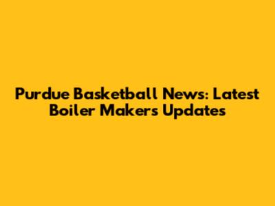 Purdue Basketball News: Latest Boiler Makers Updates