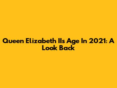 Queen Elizabeth II's Age In 2021: A Look Back
