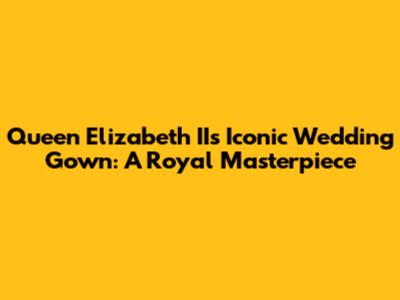 Queen Elizabeth II's Iconic Wedding Gown: A Royal Masterpiece