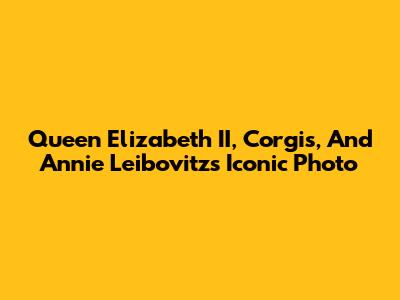 Queen Elizabeth II, Corgis, And Annie Leibovitz's Iconic Photo