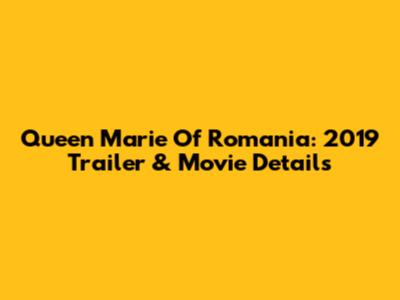 Queen Marie Of Romania: 2019 Trailer & Movie Details