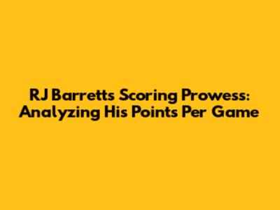 RJ Barrett's Scoring Prowess: Analyzing His Points Per Game