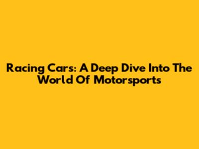 Racing Cars: A Deep Dive Into The World Of Motorsports