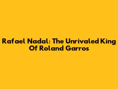 Rafael Nadal: The Unrivaled King Of Roland Garros