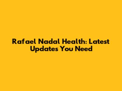 Rafael Nadal Health: Latest Updates You Need