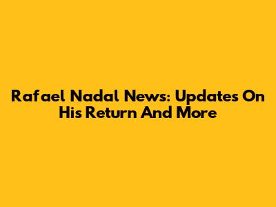Rafael Nadal News: Updates On His Return And More